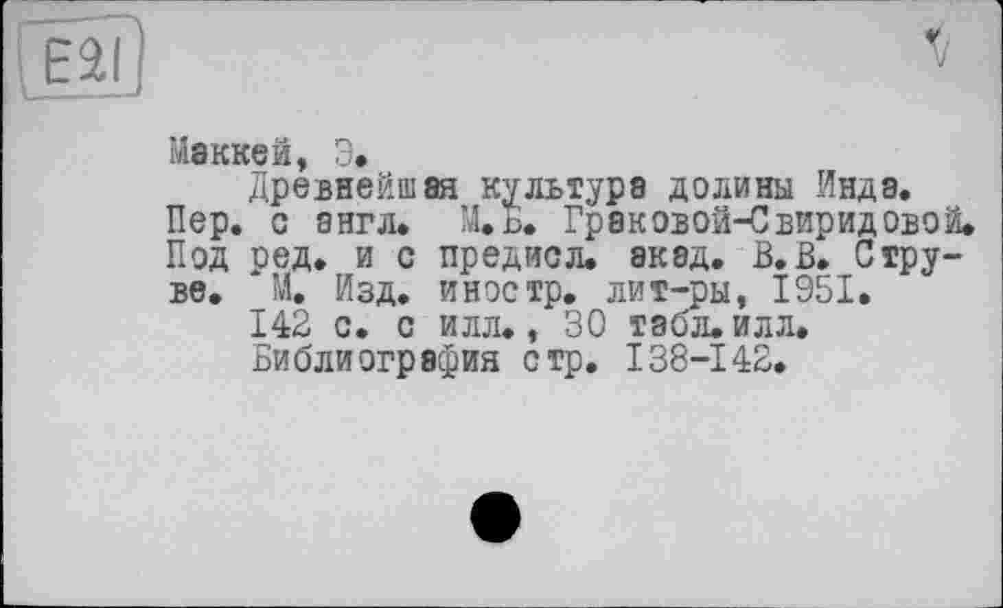 ﻿о
Маккей, Э.
Древнейшая культура долины Инда.
Пер. с англ. М.Б. Граковой-Свиридовой.
Под ред. и с предисл. акад. В.В. Струве. М. Изд. иностр, лит-ры, 1951.
142 с. с илл., 30 табл. илл.
Библиография стр, 138-142.